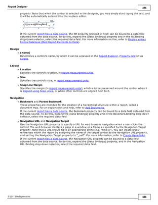 Report Designer 348
© 2011 DevExpress Inc. 348
property. Note that when the control is selected in the designer, you may simply start typing the text, and
it will be automatically entered into the in-place editor.
If the current report has a data source, the Rtf property (instead of Text) can be bound to a data field
obtained from the data source. To do this, expand the (Data Bindings) property and in the Rtf.Binding
drop-down selector, select the required data field. For more information on this, refer to Display Values
from a Database (Bind Report Elements to Data).
Design
(Name)
Determines a control's name, by which it can be accessed in the Report Explorer, Property Grid or via
scripts.
Layout
Location
Specifies the control's location, in report measurement units.
Size
Specifies the control's size, in report measurement units.
Snap Line Margin
Specifies the margin (in report measurement units), which is to be preserved around the control when it
is aligned using Snap Lines, or when other controls are aligned next to it.
Navigation
Bookmark and Parent Bookmark
These properties are intended for the creation of a hierarchical structure within a report, called a
document map. For an explanation and help, refer to Add Bookmarks.
If the current report has a data source, the Bookmark property can be bound to a data field obtained from
the data source. To do this, expand the (Data Bindings) property and in the Bookmark.Binding drop-down
selector, select the required data field.
Navigation URL and Navigation Target
Use the Navigation URL property to specify a URL for web browser navigation when a user clicks the
control. The web browser displays a page in a window or a frame as specified by the Navigation Target
property. Note that a URL should have an appropriate prefix (e.g. "http://"). You can create cross-
references within the report by assigning the name of the target control to the Navigation URL property,
and setting the Navigation Target property to "_self". For more information, refer to Create Hyperlinks.
If the current report has a data source, the Navigation URL property can be bound to a data field
obtained from the data source. To do this, expand the (Data Bindings) property, and in the Navigation
URL.Binding drop-down selector, select the required data field.
 