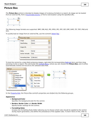 Report Designer 349
© 2011 DevExpress Inc. 349
Picture Box
The Picture Box control is intended to display images of numerous formats in a report. An image can be loaded
from an external file, from a bound data source, or from a web location using the specified URL.
The following image formats are supported: BMP, DIB, RLE, JPG, JPEG, JPE, JFIF, GIF, EMF, WMF, TIF, TIFF, PNG and
ICO.
To quickly load an image from an external file, use the control's Smart Tag.
To bind the control to a data field containing images, right-click the corresponding Field List item, and then drag
and drop it onto a report. This will invoke the Context Menu, where you can choose the Picture Box, and it will be
automatically created and bound to the selected data field.
In the Property Grid, the Picture Box control's properties are divided into the following groups.
Appearance
Background Color
Specifies the background color for the control.
Borders, Border Color and Border Width
Specify border settings for the control.
Formatting Rules
Invokes the Formatting Rules Editor allowing you to choose which rules should be applied to the control
during report generation, and define the precedence of the applied rules. To learn more on this, refer to
 