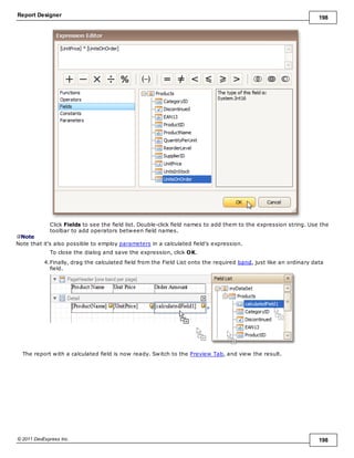 Report Designer 198
© 2011 DevExpress Inc. 198
Click Fields to see the field list. Double-click field names to add them to the expression string. Use the
toolbar to add operators between field names.
Note
Note that it's also possible to employ parameters in a calculated field's expression.
To close the dialog and save the expression, click OK.
4.Finally, drag the calculated field from the Field List onto the required band, just like an ordinary data
field.
The report with a calculated field is now ready. Switch to the Preview Tab, and view the result.
 
