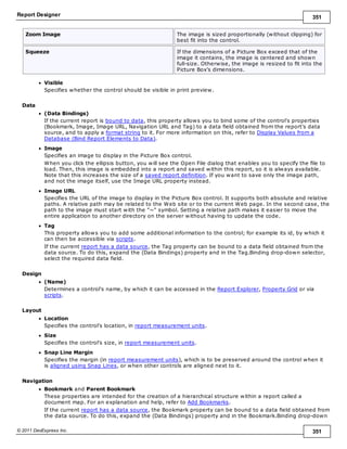 Report Designer 351
© 2011 DevExpress Inc. 351
Zoom Image The image is sized proportionally (without clipping) for
best fit into the control.
Squeeze If the dimensions of a Picture Box exceed that of the
image it contains, the image is centered and shown
full-size. Otherwise, the image is resized to fit into the
Picture Box's dimensions.
Visible
Specifies whether the control should be visible in print preview.
Data
(Data Bindings)
If the current report is bound to data, this property allows you to bind some of the control's properties
(Bookmark, Image, Image URL, Navigation URL and Tag) to a data field obtained from the report's data
source, and to apply a format string to it. For more information on this, refer to Display Values from a
Database (Bind Report Elements to Data).
Image
Specifies an image to display in the Picture Box control.
When you click the ellipsis button, you will see the Open File dialog that enables you to specify the file to
load. Then, this image is embedded into a report and saved within this report, so it is always available.
Note that this increases the size of a saved report definition. If you want to save only the image path,
and not the image itself, use the Image URL property instead.
Image URL
Specifies the URL of the image to display in the Picture Box control. It supports both absolute and relative
paths. A relative path may be related to the Web site or to the current Web page. In the second case, the
path to the image must start with the "~" symbol. Setting a relative path makes it easier to move the
entire application to another directory on the server without having to update the code.
Tag
This property allows you to add some additional information to the control; for example its id, by which it
can then be accessible via scripts.
If the current report has a data source, the Tag property can be bound to a data field obtained from the
data source. To do this, expand the (Data Bindings) property and in the Tag.Binding drop-down selector,
select the required data field.
Design
(Name)
Determines a control's name, by which it can be accessed in the Report Explorer, Property Grid or via
scripts.
Layout
Location
Specifies the control's location, in report measurement units.
Size
Specifies the control's size, in report measurement units.
Snap Line Margin
Specifies the margin (in report measurement units), which is to be preserved around the control when it
is aligned using Snap Lines, or when other controls are aligned next to it.
Navigation
Bookmark and Parent Bookmark
These properties are intended for the creation of a hierarchical structure within a report called a
document map. For an explanation and help, refer to Add Bookmarks.
If the current report has a data source, the Bookmark property can be bound to a data field obtained from
the data source. To do this, expand the (Data Bindings) property and in the Bookmark.Binding drop-down
 