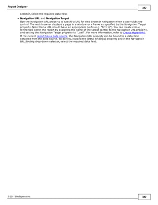 Report Designer 352
© 2011 DevExpress Inc. 352
selector, select the required data field.
Navigation URL and Navigation Target
Use the Navigation URL property to specify a URL for web browser navigation when a user clicks the
control. The web browser displays a page in a window or a frame as specified by the Navigation Target
property. Note that a URL should have an appropriate prefix (e.g. "http://"). You can create cross-
references within the report by assigning the name of the target control to the Navigation URL property,
and setting the Navigation Target property to "_self". For more information, refer to Create Hyperlinks.
If the current report has a data source, the Navigation URL property can be bound to a data field
obtained from the data source. To do this, expand the (Data Bindings) property and in the Navigation
URL.Binding drop-down selector, select the required data field.
 