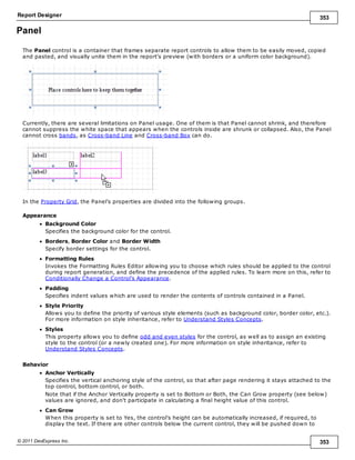 Report Designer 353
© 2011 DevExpress Inc. 353
Panel
The Panel control is a container that frames separate report controls to allow them to be easily moved, copied
and pasted, and visually unite them in the report's preview (with borders or a uniform color background).
Currently, there are several limitations on Panel usage. One of them is that Panel cannot shrink, and therefore
cannot suppress the white space that appears when the controls inside are shrunk or collapsed. Also, the Panel
cannot cross bands, as Cross-band Line and Cross-band Box can do.
In the Property Grid, the Panel's properties are divided into the following groups.
Appearance
Background Color
Specifies the background color for the control.
Borders, Border Color and Border Width
Specify border settings for the control.
Formatting Rules
Invokes the Formatting Rules Editor allowing you to choose which rules should be applied to the control
during report generation, and define the precedence of the applied rules. To learn more on this, refer to
Conditionally Change a Control's Appearance.
Padding
Specifies indent values which are used to render the contents of controls contained in a Panel.
Style Priority
Allows you to define the priority of various style elements (such as background color, border color, etc.).
For more information on style inheritance, refer to Understand Styles Concepts.
Styles
This property allows you to define odd and even styles for the control, as well as to assign an existing
style to the control (or a newly created one). For more information on style inheritance, refer to
Understand Styles Concepts.
Behavior
Anchor Vertically
Specifies the vertical anchoring style of the control, so that after page rendering it stays attached to the
top control, bottom control, or both.
Note that if the Anchor Vertically property is set to Bottom or Both, the Can Grow property (see below)
values are ignored, and don't participate in calculating a final height value of this control.
Can Grow
When this property is set to Yes, the control's height can be automatically increased, if required, to
display the text. If there are other controls below the current control, they will be pushed down to
 
