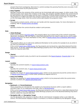 Report Designer 354
© 2011 DevExpress Inc. 354
prevent them from overlapping. Note that if a control overlaps the growing Panel by even one pixel, it will
not be pushed down by the growing Panel.
Keep Together
Specifies whether the contents of the control can be horizontally split across pages. In other words, if the
control occupies more space than remains on the page, this property specifies whether this control should
be split between the current page and the next, or whether it will be printed entirely on the next page.
This property is in effect only when the control's content does not fit on the current page. If it does not fit
on the next page either, then the control will be split despite this property's value.
Scripts
This property contains events, which you can handle with the required scripts. For more information on
scripting, refer to Handle Events via Scripts.
Visible
Specifies whether the control should be visible in print preview.
Data
(Data Bindings)
If the current report is bound to data, this property allows you to bind some of the control's properties
(Bookmark, Navigation URL and Tag) to a data field obtained from the report's data source, and to apply
a format string to it. For more information on this, refer to Display Values from a Database (Bind Report
Elements to Data).
Tag
This property allows you to add some additional information to the control; for example its id, by which it
can then be accessible via scripts.
If the current report has a data source, the Tag property can be bound to a data field obtained from the
data source. To do this, expand the (Data Bindings) property and in the Tag.Binding drop-down selector,
select the required data field.
Design
(Name)
Determines a control's name, by which it can be accessed in the Report Explorer, Property Grid or via
scripts.
Layout
Location
Specifies the control's location, in report measurement units.
Size
Specifies the control's size, in report measurement units.
Snap Line Margin
Specifies the margin (in report measurement units), which is to be preserved around the control when it
is aligned using Snap Lines, or when other controls are aligned next to it.
Snap Line Padding
Specifies the padding (in report measurement units), which is to be preserved within the control when
controls it contains are aligned using Snap Lines.
Navigation
Bookmark and Parent Bookmark
These properties are intended for the creation of a hierarchical structure within a report called a
document map. For an explanation and help, refer to Add Bookmarks.
If the current report has a data source, the Bookmark property can be bound to a data field obtained from
the data source. To do this, expand the (Data Bindings) property and in the Bookmark.Binding drop-down
selector, select the required data field.
Navigation URL and Navigation Target
Use the Navigation URL property to specify a URL for web browser navigation when a user clicks the
control. The web browser displays a page in a window or a frame as specified by the Navigation Target
 