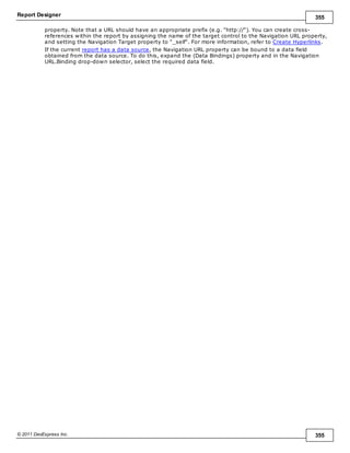 Report Designer 355
© 2011 DevExpress Inc. 355
property. Note that a URL should have an appropriate prefix (e.g. "http://"). You can create cross-
references within the report by assigning the name of the target control to the Navigation URL property,
and setting the Navigation Target property to "_self". For more information, refer to Create Hyperlinks.
If the current report has a data source, the Navigation URL property can be bound to a data field
obtained from the data source. To do this, expand the (Data Bindings) property and in the Navigation
URL.Binding drop-down selector, select the required data field.
 