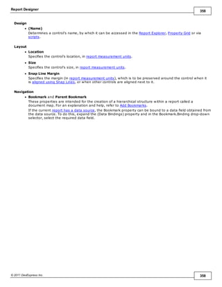 Report Designer 358
© 2011 DevExpress Inc. 358
Design
(Name)
Determines a control's name, by which it can be accessed in the Report Explorer, Property Grid or via
scripts.
Layout
Location
Specifies the control's location, in report measurement units.
Size
Specifies the control's size, in report measurement units.
Snap Line Margin
Specifies the margin (in report measurement units), which is to be preserved around the control when it
is aligned using Snap Lines, or when other controls are aligned next to it.
Navigation
Bookmark and Parent Bookmark
These properties are intended for the creation of a hierarchical structure within a report called a
document map. For an explanation and help, refer to Add Bookmarks.
If the current report has a data source, the Bookmark property can be bound to a data field obtained from
the data source. To do this, expand the (Data Bindings) property and in the Bookmark.Binding drop-down
selector, select the required data field.
 
