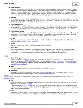 Report Designer 362
© 2011 DevExpress Inc. 362
Keep Together
Specifies whether the contents of a Cell can be horizontally split across pages. In other words, if a Cell
occupies more space than remains on the page, this property specifies whether this Cell should be split
between the current page and the next, or whether it will be printed entirely on the next page. This
property is in effect only when a Cell's content does not fit on the current page. If it does not fit on the
next page either, then the Cell will be split despite this property's value.
Multiline
When this property is set to Yes, a Cell processes newline characters found in the text to start a new line.
For example, when editing a Cell's text, you can insert a new line by pressing ENTER, and in this case the
Multiline property will be automatically set to Yes.
Process Duplicates
Determines the control's behavior when its data source contains consecutive repeating records. They can
be processed as is (when the property is set to Leave), suppressed except for the first entry(Suppress)
and suppressed with the blank space printed instead of the repeated records (Suppress and Shrink).
Process Null Values
Determines whether to process Null (blank) values if they appear in the control's data source. They can be
processed as is (when the property is set to Leave), suppressed (Suppress) and suppressed with the
blank space printed instead of the blank records (Suppress and Shrink).
Scripts
This property contains events, which you can handle with the required scripts. For more information on
scripting, refer to Handle Events via Scripts.
Visible
Specifies whether the control should be visible in print preview.
Word Wrap
When this property is set to Yes, text entered into the multiline Cell is wrapped to the next line if it
doesn't fit the line or comes across a newline character. If the this property is set to No, text entered into
the multiline Cell will be displayed on the same line until a newline character is entered.
Data
(Data Bindings)
If the current report is bound to data, this property allows you to bind some of a Cell's properties
(Bookmark, Navigation URL, Tag and Text) to a data field obtained from the report's data source, and to
apply a format string to it. For more information on this, refer to Display Values from a Database (Bind
Report Elements to Data).
Lines
Provides access to the Text property of a Cell in the Multiline mode.
Summary
Allows you to perform calculations (summary, max, min, average, etc.) over a data field. For more
information on calculating summaries, refer to Add Totals to a Report.
Note
Summarization is possible for a single data column only. To perform calculations with several data fields, use
calculated fields.
Tag
This property allows you to add some additional information to the control; for example its id, by which it
can then be accessible via scripts.
If the current report has a data source, the Tag property can be bound to a data field obtained from the
data source. To do this, expand the (Data Bindings) property and in the Tag.Binding drop-down selector,
select the required data field.
Text
Allows you to define a line of static text to be displayed. When a Cell is selected in the designer, you may
simply start typing the text, and it will be automatically entered into the in-place editor.
 