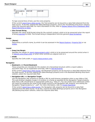Report Designer 363
© 2011 DevExpress Inc. 363
To type several lines of text, use the Lines property.
If the current report has a data source, the Text property can be bound to a data field obtained from the
data source. To do this, expand the (Data Bindings) property, and in the Text.Binding drop-down selector,
select the required data field. For more information on this, refer to Display Values from a Database (Bind
Report Elements to Data).
Xlsx Format String
Specifies the native XLSX format string for the control's content, which is to be preserved when the report
is being exported to XLSX. This format string is independent from the general value formatting.
Design
(Name)
Determines a control's name, by which it can be accessed in the Report Explorer, Property Grid or via
scripts.
Layout
Snap Line Margin
Specifies the margin (in report measurement units), which is to be preserved around the control when it
is aligned using Snap Lines, or when other controls are aligned next to it.
Width
Specifies the Cell's width, in report measurement units.
Navigation
Bookmark and Parent Bookmark
These properties are intended for the creation of a hierarchical structure within a report called a
document map. For an explanation and help, refer to Add Bookmarks.
If the current report has a data source, the Bookmark property can be bound to a data field obtained from
the data source. To do this, expand the (Data Bindings) property and in the Bookmark.Binding drop-down
selector, select the required data field.
Navigation URL and Navigation Target
Use the Navigation URL property to specify a URL for web browser navigation when a user clicks a Cell.
The web browser displays a page in a window or a frame as specified by the Navigation Target property.
Note that a URL should have an appropriate prefix (e.g. "http://"). You can create cross-references within
the report by assigning the name of the target control to the Navigation URL property, and setting the
Navigation Target property to "_self". For more information, refer to Create Hyperlinks.
If the current report has a data source, the Navigation URL property can be bound to a data field
obtained from the data source. To do this, expand the (Data Bindings) property and in the Navigation
URL.Binding drop-down selector, select the required data field.
 