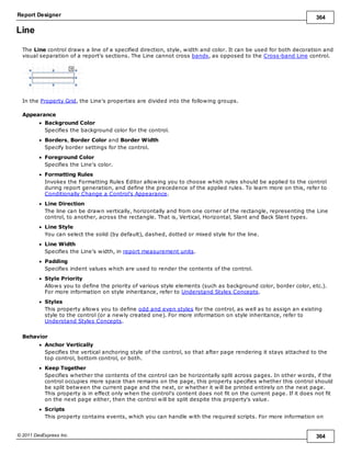 Report Designer 364
© 2011 DevExpress Inc. 364
Line
The Line control draws a line of a specified direction, style, width and color. It can be used for both decoration and
visual separation of a report's sections. The Line cannot cross bands, as opposed to the Cross-band Line control.
In the Property Grid, the Line's properties are divided into the following groups.
Appearance
Background Color
Specifies the background color for the control.
Borders, Border Color and Border Width
Specify border settings for the control.
Foreground Color
Specifies the Line's color.
Formatting Rules
Invokes the Formatting Rules Editor allowing you to choose which rules should be applied to the control
during report generation, and define the precedence of the applied rules. To learn more on this, refer to
Conditionally Change a Control's Appearance.
Line Direction
The line can be drawn vertically, horizontally and from one corner of the rectangle, representing the Line
control, to another, across the rectangle. That is, Vertical, Horizontal, Slant and Back Slant types.
Line Style
You can select the solid (by default), dashed, dotted or mixed style for the line.
Line Width
Specifies the Line's width, in report measurement units.
Padding
Specifies indent values which are used to render the contents of the control.
Style Priority
Allows you to define the priority of various style elements (such as background color, border color, etc.).
For more information on style inheritance, refer to Understand Styles Concepts.
Styles
This property allows you to define odd and even styles for the control, as well as to assign an existing
style to the control (or a newly created one). For more information on style inheritance, refer to
Understand Styles Concepts.
Behavior
Anchor Vertically
Specifies the vertical anchoring style of the control, so that after page rendering it stays attached to the
top control, bottom control, or both.
Keep Together
Specifies whether the contents of the control can be horizontally split across pages. In other words, if the
control occupies more space than remains on the page, this property specifies whether this control should
be split between the current page and the next, or whether it will be printed entirely on the next page.
This property is in effect only when the control's content does not fit on the current page. If it does not fit
on the next page either, then the control will be split despite this property's value.
Scripts
This property contains events, which you can handle with the required scripts. For more information on
 