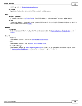 Report Designer 365
© 2011 DevExpress Inc. 365
scripting, refer to Handle Events via Scripts.
Visible
Specifies whether the control should be visible in print preview.
Data
(Data Bindings)
If the current report is bound to data, this property allows you to bind the control's Tag property.
Tag
This property allows you to add some additional information to the control; for example its id, by which it
can then be accessible via scripts.
Design
(Name)
Determines a control's name, by which it can be accessed in the Report Explorer, Property Grid or via
scripts.
Layout
Location
Specifies the control's location, in report measurement units.
Size
Specifies the control's size, in report measurement units.
Snap Line Margin
Specifies the margin (in report measurement units), which is to be preserved around the control when it
is aligned using Snap Lines, or when other controls are aligned next to it.
 