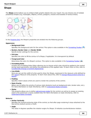 Report Designer 366
© 2011 DevExpress Inc. 366
Shape
The Shape control allows you to embed simple graphic objects into your report. You can choose one of multiple
predefined shapes (e.g. rectangles, ellipses, arrows, polygons, crosses and brackets of various kinds).
In the Property Grid, the Shape's properties are divided into the following groups.
Appearance
Background Color
Specifies the background color for the control. This option is also available in the Formatting Toolbar ( ).
Borders, Border Color and Border Width
Specify border settings for the control.
Fill Color
Specifies the color to fill the contour of a Shape, if applicable. It is transparent by default.
Foreground Color
Determines the color of a Shape's contour. This option is also available in the Formatting Toolbar ( ).
Formatting Rules
Invokes the Formatting Rules Editor allowing you to choose which rules should be applied to the control
during report generation, and define the precedence of the applied rules. To learn more on this, refer to
Conditionally Change a Control's Appearance.
Line Width
Here you can set the width of a line used to draw the Shape, expressed in the measure units defined by
the report's Measure Units property. To learn more about this, refer to Change Measurement Units for a
Report.
Padding
Specifies indent values which are used to render the contents of the control.
Style Priority
Allows you to define the priority of various style elements (such as background color, border color, etc.).
For more information on style inheritance, refer to Understand Styles Concepts.
Styles
This property allows you to define odd and even styles for the control, as well as to assign an existing
style to the control (or a newly created one). For more information on style inheritance, refer to
Understand Styles Concepts.
Behavior
Anchor Vertically
Specifies the vertical anchoring style of the control, so that after page rendering it stays attached to the
top control, bottom control, or both.
Angle
The value in degrees specifies the rotation angle of a Shape. It indicates counterclockwise rotation.
 