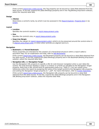Report Designer 368
© 2011 DevExpress Inc. 368
If the current report has a data source, the Tag property can be bound to a data field obtained from the
data source. To do this, expand the (Data Bindings) property and in the Tag.Binding drop-down selector,
select the required data field.
Design
(Name)
Determines a control's name, by which it can be accessed in the Report Explorer, Property Grid or via
scripts.
Layout
Location
Specifies the control's location, in report measurement units.
Size
Specifies the control's size, in report measurement units.
Snap Line Margin
Specifies the margin (in report measurement units), which is to be preserved around the control when it
is aligned using Snap Lines, or when other controls are aligned next to it.
Navigation
Bookmark and Parent Bookmark
These properties are intended for the creation of a hierarchical structure within a report called a
document map. For an explanation and help, refer to Add Bookmarks.
If the current report has a data source, the Bookmark property can be bound to a data field obtained from
the data source. To do this, expand the (Data Bindings) property and in the Bookmark.Binding drop-down
selector, select the required data field.
Navigation URL and Navigation Target
Use the Navigation URL property to specify a URL for web browser navigation when a user clicks the
control. The web browser displays a page in a window or a frame as specified by the Navigation Target
property. Note that a URL should have an appropriate prefix (e.g. "http://"). You can create cross-
references within the report by assigning the name of the target control to the Navigation URL property,
and setting the Navigation Target property to "_self". For more information, refer to Create Hyperlinks.
If the current report has a data source, the Navigation URL property can be bound to a data field
obtained from the data source. To do this, expand the (Data Bindings) property and in the Navigation
URL.Binding drop-down selector, select the required data field.
 