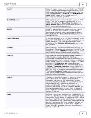 Report Designer 371
© 2011 DevExpress Inc. 371
Code39 Code 39 is also known as "3 of 9 Code" and "USD-3".
It can encode uppercase letters (A through Z), digits
(0 through 9) and several special characters like the $
sign. The Calculate a Checksum and Wide Narrow
Ratio (which should be in a range of 2.2 -3)
properties can also be specified.
Code39Extended This is an extension of Code 39, also known as "Full
ASCII Code 39". It is capable of encoding all 128
ASCII characters. The Calculate a Checksum and
Wide Narrow Ratio (which should be in a range of
2.2 -3) properties can be specified.
Code93 Code 93 was designed to supplement and improve
Code 39. It is an alphanumeric, variable length
symbology, providing higher reliability and density
than Code 39. The Calculate a Checksum property
can be specified.
Code93Extended It enables encoding of all 128 ASCII characters using
Code 93's "Full ASCII Mode". This is accomplished by
using the ($), (/), (%), and (+) symbols as "shift"
characters. The Calculate a Checksum property can
be specified.
CodeMSI MSI symbology, also known as Modified Plessey, is a
low-density, numerical only symbology. To specify the
checksum, use the MSI Checksum property. It can be
set to None, Modulo 10 and Double Modulo 10.
EAN128 UCC/EAN-128 symbology has the newer name GS1-
128. It is based on the Code128 standard,
additionally specifying the Application Identifiers for
data sections within the code. It includes best before
dates, batch numbers, quantities, weights and other
attributes. The Character Set property can be
specified (Auto Charset is the recommended value).
The FNC1 Functional Character property defines a
symbol that is not included in a bar code when met in
text, but used to generate the application identifiers.
The Human-Readable Text property, when set to
Yes, inserts parentheses into the text below the bar
code for better readability.
EAN13 The EAN-13 barcode contains 13 digits, no letters or
other characters. The first two or three digits
represent the country. The leading zero actually
signifies the USA, and UPC-A coding. The last digit is
the checksum digit. The control calculates it
automatically and it should not be present in the
control's text string. So, make sure that the text for
this symbology contains no more than 12 digits. If
fewer digits are supplied, the string is padded with
zeroes on the left.
EAN8 EAN-8 is a shortened version of the EAN-13 code. It
includes a 2 or 3 digit country code, 4 of 5 data digits
(depending on the length of the country code), and a
checksum digit. The control calculates the checksum
digit automatically and it should not be present in the
control's text string. So, make sure that the text for
this symbology contains no more than 7 digits. If
fewer digits are supplied, the string is padded with
zeroes on the left.
 