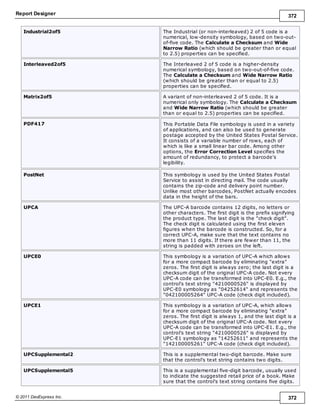 Report Designer 372
© 2011 DevExpress Inc. 372
Industrial2of5 The Industrial (or non-interleaved) 2 of 5 code is a
numerical, low-density symbology, based on two-out-
of-five code. The Calculate a Checksum and Wide
Narrow Ratio (which should be greater than or equal
to 2.5) properties can be specified.
Interleaved2of5 The Interleaved 2 of 5 code is a higher-density
numerical symbology, based on two-out-of-five code.
The Calculate a Checksum and Wide Narrow Ratio
(which should be greater than or equal to 2.5)
properties can be specified.
Matrix2of5 A variant of non-interleaved 2 of 5 code. It is a
numerical only symbology. The Calculate a Checksum
and Wide Narrow Ratio (which should be greater
than or equal to 2.5) properties can be specified.
PDF417 This Portable Data File symbology is used in a variety
of applications, and can also be used to generate
postage accepted by the United States Postal Service.
It consists of a variable number of rows, each of
which is like a small linear bar code. Among other
options, the Error Correction Level specifies the
amount of redundancy, to protect a barcode's
legibility.
PostNet This symbology is used by the United States Postal
Service to assist in directing mail. The code usually
contains the zip-code and delivery point number.
Unlike most other barcodes, PostNet actually encodes
data in the height of the bars.
UPCA The UPC-A barcode contains 12 digits, no letters or
other characters. The first digit is the prefix signifying
the product type. The last digit is the "check digit".
The check digit is calculated using the first eleven
figures when the barcode is constructed. So, for a
correct UPC-A, make sure that the text contains no
more than 11 digits. If there are fewer than 11, the
string is padded with zeroes on the left.
UPCE0 This symbology is a variation of UPC-A which allows
for a more compact barcode by eliminating "extra"
zeros. The first digit is always zero; the last digit is a
checksum digit of the original UPC-A code. Not every
UPC-A code can be transformed into UPC-E0. E.g., the
control's text string "4210000526" is displayed by
UPC-E0 symbology as "04252614" and represents the
"042100005264" UPC-A code (check digit included).
UPCE1 This symbology is a variation of UPC-A, which allows
for a more compact barcode by eliminating "extra"
zeros. The first digit is always 1, and the last digit is a
checksum digit of the original UPC-A code. Not every
UPC-A code can be transformed into UPC-E1. E.g., the
control's text string "4210000526" is displayed by
UPC-E1 symbology as "14252611" and represents the
"142100005261" UPC-A code (check digit included).
UPCSupplemental2 This is a supplemental two-digit barcode. Make sure
that the control's text string contains two digits.
UPCSupplemental5 This is a supplemental five-digit barcode, usually used
to indicate the suggested retail price of a book. Make
sure that the control's text string contains five digits.
 