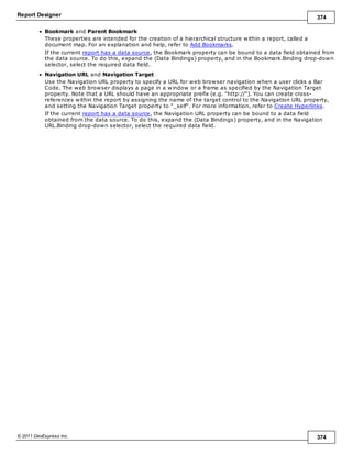 Report Designer 374
© 2011 DevExpress Inc. 374
Bookmark and Parent Bookmark
These properties are intended for the creation of a hierarchical structure within a report, called a
document map. For an explanation and help, refer to Add Bookmarks.
If the current report has a data source, the Bookmark property can be bound to a data field obtained from
the data source. To do this, expand the (Data Bindings) property, and in the Bookmark.Binding drop-down
selector, select the required data field.
Navigation URL and Navigation Target
Use the Navigation URL property to specify a URL for web browser navigation when a user clicks a Bar
Code. The web browser displays a page in a window or a frame as specified by the Navigation Target
property. Note that a URL should have an appropriate prefix (e.g. "http://"). You can create cross-
references within the report by assigning the name of the target control to the Navigation URL property,
and setting the Navigation Target property to "_self". For more information, refer to Create Hyperlinks.
If the current report has a data source, the Navigation URL property can be bound to a data field
obtained from the data source. To do this, expand the (Data Bindings) property, and in the Navigation
URL.Binding drop-down selector, select the required data field.
 