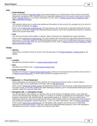 Report Designer 376
© 2011 DevExpress Inc. 376
Data
(Data Bindings)
If the current report is bound to data, this property allows you to bind some of the control's properties
(Bookmark, Navigation URL, Tag and Text) to a data field obtained from the report's data source, and to
apply a format string to it. For more information on this, refer to Display Values from a Database (Bind
Report Elements to Data).
Tag
This property allows you to add some additional information to the control; for example its id, by which it
can be then accessible via scripts.
If the current report has a data source, the Tag property can be bound to a data field obtained from the
data source. To do this, expand the (Data Bindings) property, and in the Tag.Binding drop-down selector,
select the required data field.
Text
The Text box should contain digits or dashes. Other characters are displayed as empty zip boxes.
If the current report has a data source, the Text property can be bound to a data field obtained from the
data source. To do this, expand the (Data Bindings) property, and in the Text.Binding drop-down selector,
select the required data field. For more information on this, refer to Display Values from a Database (Bind
Report Elements to Data).
Design
(Name)
Determines a control's name, by which it can be accessed in the Report Explorer, Property Grid or via
scripts.
Layout
Location
Specifies the control's location, in report measurement units.
Size
Specifies the control's size, in report measurement units.
Snap Line Margin
Specifies the margin (in report measurement units), which is to be preserved around the control when it
is aligned using Snap Lines, or when other controls are aligned next to it.
Navigation
Bookmark and Parent Bookmark
These properties are intended for the creation of a hierarchical structure within a report called a
document map. For an explanation and help, refer to Add Bookmarks.
If the current report has a data source, the Bookmark property can be bound to a data field obtained from
the data source. To do this, expand the (Data Bindings) property, and in the Bookmark.Binding drop-down
selector, select the required data field.
Navigation URL and Navigation Target
Use the Navigation URL property to specify a URL for web browser navigation when a user clicks the
control. The web browser displays a page in a window or a frame as specified by the Navigation Target
property. Note that a URL should have an appropriate prefix (e.g. "http://"). You can create cross-
references within the report by assigning the name of the target control to the Navigation URL property,
and setting the Navigation Target property to "_self". For more information, refer to Create Hyperlinks.
If the current report has a data source, the Navigation URL property can be bound to a data field
obtained from the data source. To do this, expand the (Data Bindings) property, and in the Navigation
URL.Binding drop-down selector, select the required data field.
 