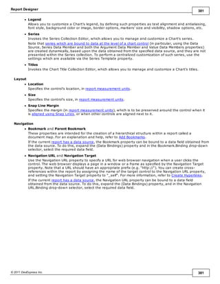 Report Designer 381
© 2011 DevExpress Inc. 381
Legend
Allows you to customize a Chart's legend, by defining such properties as text alignment and antialiasing,
font style, background color or image, border options, markers' size and visibility, shadow options, etc.
Series
Invokes the Series Collection Editor, which allows you to manage and customize a Chart's series.
Note that series which are bound to data at the level of a chart control (in particular, using the Data
Source, Series Data Member and both the Argument Data Member and Value Data Members properties)
are created dynamically, based upon the data obtained from the specified data source, and they are not
presented within the Series collection. To perform a centralized customization of such series, use the
settings which are available via the Series Template property.
Titles
Invokes the Chart Title Collection Editor, which allows you to manage and customize a Chart's titles.
Layout
Location
Specifies the control's location, in report measurement units.
Size
Specifies the control's size, in report measurement units.
Snap Line Margin
Specifies the margin (in report measurement units), which is to be preserved around the control when it
is aligned using Snap Lines, or when other controls are aligned next to it.
Navigation
Bookmark and Parent Bookmark
These properties are intended for the creation of a hierarchical structure within a report called a
document map. For an explanation and help, refer to Add Bookmarks.
If the current report has a data source, the Bookmark property can be bound to a data field obtained from
the data source. To do this, expand the (Data Bindings) property and in the Bookmark.Binding drop-down
selector, select the required data field.
Navigation URL and Navigation Target
Use the Navigation URL property to specify a URL for web browser navigation when a user clicks the
control. The web browser displays a page in a window or a frame as specified by the Navigation Target
property. Note that a URL should have an appropriate prefix (e.g. "http://"). You can create cross-
references within the report by assigning the name of the target control to the Navigation URL property,
and setting the Navigation Target property to "_self". For more information, refer to Create Hyperlinks.
If the current report has a data source, the Navigation URL property can be bound to a data field
obtained from the data source. To do this, expand the (Data Bindings) property, and in the Navigation
URL.Binding drop-down selector, select the required data field.
 