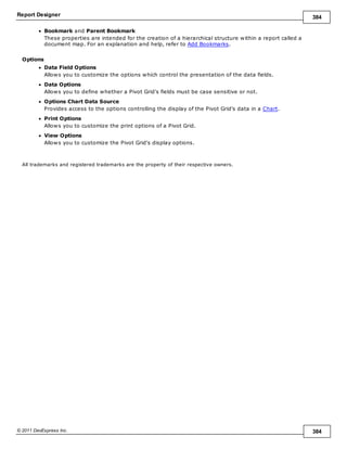 Report Designer 384
© 2011 DevExpress Inc. 384
Bookmark and Parent Bookmark
These properties are intended for the creation of a hierarchical structure within a report called a
document map. For an explanation and help, refer to Add Bookmarks.
Options
Data Field Options
Allows you to customize the options which control the presentation of the data fields.
Data Options
Allows you to define whether a Pivot Grid's fields must be case sensitive or not.
Options Chart Data Source
Provides access to the options controlling the display of the Pivot Grid's data in a Chart.
Print Options
Allows you to customize the print options of a Pivot Grid.
View Options
Allows you to customize the Pivot Grid's display options.
All trademarks and registered trademarks are the property of their respective owners.
 