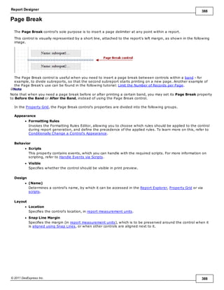 Report Designer 388
© 2011 DevExpress Inc. 388
Page Break
The Page Break control's sole purpose is to insert a page delimiter at any point within a report.
This control is visually represented by a short line, attached to the report's left margin, as shown in the following
image.
The Page Break control is useful when you need to insert a page break between controls within a band - for
example, to divide subreports, so that the second subreport starts printing on a new page. Another example of
the Page Break's use can be found in the following tutorial: Limit the Number of Records per Page.
Note
Note that when you need a page break before or after printing a certain band, you may set its Page Break property
to Before the Band or After the Band, instead of using the Page Break control.
In the Property Grid, the Page Break control's properties are divided into the following groups.
Appearance
Formatting Rules
Invokes the Formatting Rules Editor, allowing you to choose which rules should be applied to the control
during report generation, and define the precedence of the applied rules. To learn more on this, refer to
Conditionally Change a Control's Appearance.
Behavior
Scripts
This property contains events, which you can handle with the required scripts. For more information on
scripting, refer to Handle Events via Scripts.
Visible
Specifies whether the control should be visible in print preview.
Design
(Name)
Determines a control's name, by which it can be accessed in the Report Explorer, Property Grid or via
scripts.
Layout
Location
Specifies the control's location, in report measurement units.
Snap Line Margin
Specifies the margin (in report measurement units), which is to be preserved around the control when it
is aligned using Snap Lines, or when other controls are aligned next to it.
 