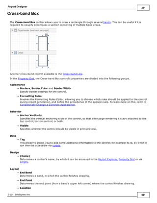 Report Designer 391
© 2011 DevExpress Inc. 391
Cross-band Box
The Cross-band Box control allows you to draw a rectangle through several bands. This can be useful if it is
required to visually encompass a section consisting of multiple band areas.
Another cross-band control available is the Cross-band Line.
In the Property Grid, the Cross-band Box control's properties are divided into the following groups.
Appearance
Borders, Border Color and Border Width
Specify border settings for the control.
Formatting Rules
Invokes the Formatting Rules Editor, allowing you to choose which rules should be applied to the control
during report generation, and define the precedence of the applied rules. To learn more on this, refer to
Conditionally Change a Control's Appearance.
Behavior
Anchor Vertically
Specifies the vertical anchoring style of the control, so that after page rendering it stays attached to the
top control, bottom control, or both.
Visible
Specifies whether the control should be visible in print preview.
Data
Tag
This property allows you to add some additional information to the control; for example its id, by which it
can then be accessible via scripts.
Design
(Name)
Determines a control's name, by which it can be accessed in the Report Explorer, Property Grid or via
scripts.
Layout
End Band
Determines a band, in which the control finishes drawing.
End Point
Determines the end point (from a band's upper left corner) where the control finishes drawing.
Location
 