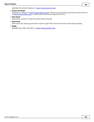 Report Designer 392
© 2011 DevExpress Inc. 392
Specifies the control's location, in report measurement units.
Snap Line Margin
Specifies the margin (in report measurement units), which is to be preserved around the control when it
is aligned using Snap Lines, or when other controls are aligned next to it.
Start Band
Determines a band, in which the control starts drawing.
Start Point
Determines the starting point (from a band's upper left corner) where the control starts drawing.
Width
Specifies the width of the Box, in report measurement units.
 
