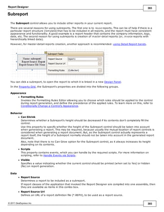 Report Designer 393
© 2011 DevExpress Inc. 393
Subreport
The Subreport control allows you to include other reports in your current report.
There are several reasons for using subreports. The first one is to reuse reports. This can be of help if there is a
particular report structure (tem plate) that has to be included in all reports, and the report must have consistent
appearance and functionality. A good example is a report header that contains the company information, logo,
date, etc. The second reason for using subreports is creation of m aster-detail reports (or, invoice reports with
hierarchically linked data).
However, for master-detail reports creation, another approach is recommended: using Detail Report bands.
You can click a subreport, to open the report to which it is linked in a new Design Panel.
In the Property Grid, the Subreport's properties are divided into the following groups.
Appearance
Formatting Rules
Invokes the Formatting Rules Editor allowing you to choose which rules should be applied to the control
during report generation, and define the precedence of the applied rules. To learn more on this, refer to
Conditionally Change a Control's Appearance.
Behavior
Can Shrink
Determines whether a Subreport's height should be decreased if its contents don't completely fill the
control.
Use this property to specify whether the height of the Subreport control should be taken into account
when generating a report. This may be required, because usually the mutual location of report controls is
considered when generating a report document. But, as the Subreport control actually represents a
report itself, the height of a Subreport normally should not be taken into account in the generated report
document.
Also, note that there is no Can Grow option for the Subreport control, as it always increases its height
depending on its contents.
Scripts
This property contains events, which you can handle by the required scripts. For more information on
scripting, refer to Handle Events via Scripts.
Visible
Specifies a value indicating whether the current control should be printed (when set to Yes) or hidden
(No) on report generation.
Data
Report Source
Determines a report to be included as a subreport.
If report classes of the application that invoked the Report Designer are compiled into one assembly, then
they are available as items in this combo box.
Report Source Url
Defines an URL of a report definition file (*.REPX), to be used as a report source.
 