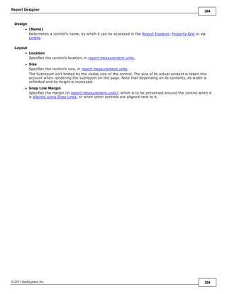 Report Designer 394
© 2011 DevExpress Inc. 394
Design
(Name)
Determines a control's name, by which it can be accessed in the Report Explorer, Property Grid or via
scripts.
Layout
Location
Specifies the control's location, in report measurement units.
Size
Specifies the control's size, in report measurement units.
The Subreport isn't limited by the visible size of the control. The size of its actual content is taken into
account when rendering the subreport on the page. Note that depending on its contents, its width is
unlimited and its height is increased.
Snap Line Margin
Specifies the margin (in report measurement units), which is to be preserved around the control when it
is aligned using Snap Lines, or when other controls are aligned next to it.
 