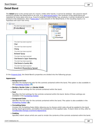 Report Designer 397
© 2011 DevExpress Inc. 397
Detail Band
The Detail band is the central part of a report. Unlike other bands, it cannot be deleted - the present report
structure includes the Detail band in its core. In a data-bound report, the contents of the Detail band are
repeated for every data entry (e.g. if you're building a report listing, say, products, it will be rendered for each
product in the database). And, if static data is also present in the Detail band, in the resulting report, it is
repeated with each new entry.
In the Property Grid, the Detail Band's properties are divided into the following groups.
Appearance
Background Color
Specifies the background color for the controls contained within the band. This option is also available in
the Formatting Toolbar ( ).
Borders, Border Color and Border Width
Specify border settings for the controls contained within the band.
Font
Specifies the font settings for the controls contained within the band. Some of these settings are
available in the Formatting Toolbar.
Foreground Color
Specifies the text color for the controls contained within the band. This option is also available in the
Formatting Toolbar ( ).
Formatting Rules
Invokes the Formatting Rules Editor allowing you to choose which rules should be applied to the band
during report generation, and define the precedence of the applied rules. To learn more on this, refer to
Conditionally Change a Control's Appearance.
Padding
Specifies indent values which are used to render the contents of the controls contained within the band.
 