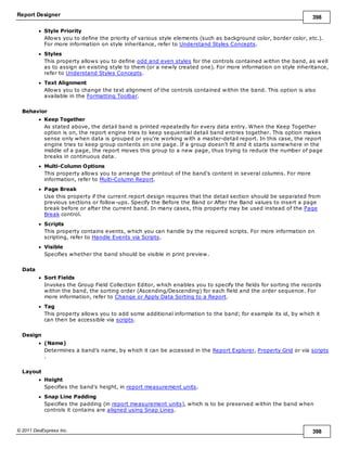 Report Designer 398
© 2011 DevExpress Inc. 398
Style Priority
Allows you to define the priority of various style elements (such as background color, border color, etc.).
For more information on style inheritance, refer to Understand Styles Concepts.
Styles
This property allows you to define odd and even styles for the controls contained within the band, as well
as to assign an existing style to them (or a newly created one). For more information on style inheritance,
refer to Understand Styles Concepts.
Text Alignment
Allows you to change the text alignment of the controls contained within the band. This option is also
available in the Formatting Toolbar.
Behavior
Keep Together
As stated above, the detail band is printed repeatedly for every data entry. When the Keep Together
option is on, the report engine tries to keep sequential detail band entries together. This option makes
sense only when data is grouped or you're working with a master-detail report. In this case, the report
engine tries to keep group contents on one page. If a group doesn't fit and it starts somewhere in the
middle of a page, the report moves this group to a new page, thus trying to reduce the number of page
breaks in continuous data.
Multi-Column Options
This property allows you to arrange the printout of the band's content in several columns. For more
information, refer to Multi-Column Report.
Page Break
Use this property if the current report design requires that the detail section should be separated from
previous sections or follow-ups. Specify the Before the Band or After the Band values to insert a page
break before or after the current band. In many cases, this property may be used instead of the Page
Break control.
Scripts
This property contains events, which you can handle by the required scripts. For more information on
scripting, refer to Handle Events via Scripts.
Visible
Specifies whether the band should be visible in print preview.
Data
Sort Fields
Invokes the Group Field Collection Editor, which enables you to specify the fields for sorting the records
within the band, the sorting order (Ascending/Descending) for each field and the order sequence. For
more information, refer to Change or Apply Data Sorting to a Report.
Tag
This property allows you to add some additional information to the band; for example its id, by which it
can then be accessible via scripts.
Design
(Name)
Determines a band's name, by which it can be accessed in the Report Explorer, Property Grid or via scripts
.
Layout
Height
Specifies the band's height, in report measurement units.
Snap Line Padding
Specifies the padding (in report measurement units), which is to be preserved within the band when
controls it contains are aligned using Snap Lines.
 