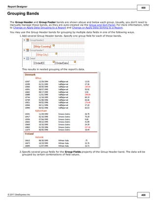 Report Designer 400
© 2011 DevExpress Inc. 400
Grouping Bands
The Group Header and Group Footer bands are shown above and below each group. Usually, you don't need to
manually manage these bands, as they are auto-created via the Group and Sort Panel. For more information, refer
to Change or Apply Data Grouping to a Report and Change or Apply Data Sorting to a Report.
You may use the Group Header bands for grouping by multiple data fields in one of the following ways.
1.Add several Group Header bands. Specify one group field for each of these bands.
This results in nested grouping of the report's data.
2.Specify several group fields for the Group Fields property of the Group Header band. The data will be
grouped by certain combinations of field values.
 