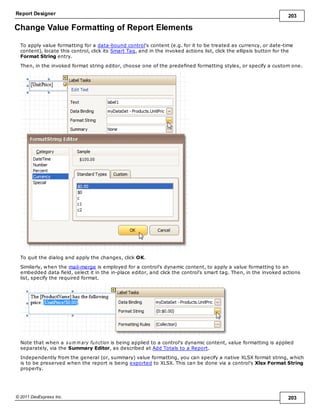 Report Designer 203
© 2011 DevExpress Inc. 203
Change Value Formatting of Report Elements
To apply value formatting for a data-bound control's content (e.g. for it to be treated as currency, or date-time
content), locate this control, click its Smart Tag, and in the invoked actions list, click the ellipsis button for the
Format String entry.
Then, in the invoked format string editor, choose one of the predefined formatting styles, or specify a custom one.
To quit the dialog and apply the changes, click OK.
Similarly, when the mail-merge is employed for a control's dynamic content, to apply a value formatting to an
embedded data field, select it in the in-place editor, and click the control's smart tag. Then, in the invoked actions
list, specify the required format.
Note that when a sum m ary function is being applied to a control's dynamic content, value formatting is applied
separately, via the Summary Editor, as described at Add Totals to a Report.
Independently from the general (or, summary) value formatting, you can specify a native XLSX format string, which
is to be preserved when the report is being exported to XLSX. This can be done via a control's Xlsx Format String
property.
 