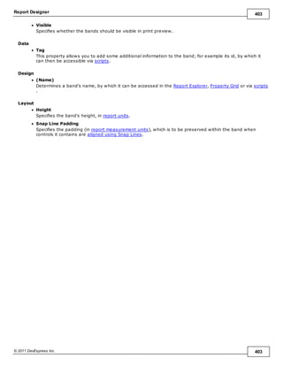 Report Designer 403
© 2011 DevExpress Inc. 403
Visible
Specifies whether the bands should be visible in print preview.
Data
Tag
This property allows you to add some additional information to the band; for example its id, by which it
can then be accessible via scripts.
Design
(Name)
Determines a band's name, by which it can be accessed in the Report Explorer, Property Grid or via scripts
.
Layout
Height
Specifies the band's height, in report units.
Snap Line Padding
Specifies the padding (in report measurement units), which is to be preserved within the band when
controls it contains are aligned using Snap Lines.
 