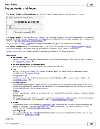 Report Designer 404
© 2011 DevExpress Inc. 404
Report Header and Footer
The Report Header and Report Footer are the only types of report bands rendered once per report.
The Report Header is the first band of a report on the first page (not counting margins as they are "out-of-page"
zones). The Report Header also precedes the Page Header, making it the best place to display the report's name,
company logo, date of creation and user name, etc.
And, if you plan to add a Chart that visualizes the report's data, place this control onto this band.
The Report Footer finalizes the informative part of the report. It is placed before the Page Footer and Bottom
Margin on the report's last page. Use the Report Footer for report grand totals or conclusions.
In the Property Grid, the properties of these bands are divided into the following groups.
Appearance
Background Color
Specifies the background color for the controls contained within the band. This option is also available in
the Formatting Toolbar ( ).
Borders, Border Color and Border Width
Specify border settings for the controls contained within the band.
Font
Specifies the font settings for the controls contained within the band. Some of these settings are
available in the Formatting Toolbar.
Foreground Color
Specifies the text color for the controls contained within the band. This option is also available in the
Formatting Toolbar ( ).
Formatting Rules
Invokes the Formatting Rules Editor allowing you to choose which rules should be applied to the band
during report generation, and define the precedence of the applied rules. To learn more on this, refer to
Conditionally Change a Control's Appearance.
Padding
Specifies indent values which are used to render the contents of the controls contained within the bands.
Style Priority
Allows you to define the priority of various style elements (such as background color, border color, etc.).
For more information on style inheritance, refer to Understand Styles Concepts.
Styles
This property allows you to define odd and even styles for the controls contained within the bands, as
well as to assign an existing style to them (or a newly created one). For more information on style
inheritance, refer to Understand Styles Concepts.
Text Alignment
Allows you to change the text alignment of the controls contained within the bands. This option is also
available in the Formatting Toolbar.
Behavior
 