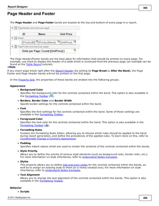 Report Designer 406
© 2011 DevExpress Inc. 406
Page Header and Footer
The Page Header and Page Footer bands are located at the top and bottom of every page in a report.
The Page Header/Footer bands are the best place for information that should be printed on every page. For
example, use them to display the header of a table which is continued from the previous page (an example can be
found at the Table Report tutorial).
Note
If you insert page break right after the Report Header (by setting its Page Break to After the Band), the Page
Footer and Page Header bands will not be printed on the first page.
In the Property Grid, the properties of these bands are divided into the following groups.
Appearance
Background Color
Specifies the background color for the controls contained within the band. This option is also available in
the Formatting Toolbar ( ).
Borders, Border Color and Border Width
Specify border settings for the controls contained within the band.
Font
Specifies the font settings for the controls contained within the band. Some of these settings are
available in the Formatting Toolbar.
Foreground Color
Specifies the text color for the controls contained within the band. This option is also available in the
Formatting Toolbar ( ).
Formatting Rules
Invokes the Formatting Rules Editor, allowing you to choose which rules should be applied to the band
during report generation, and define the precedence of the applied rules. To learn more on this, refer to
Conditionally Change a Control's Appearance.
Padding
Specifies indent values which are used to render the contents of the controls contained within the bands.
Style Priority
Allows you to define the priority of various style elements (such as background color, border color, etc.).
For more information on style inheritance, refer to Understand Styles Concepts.
Styles
This property allows you to define odd and even styles for the controls contained within the bands, as
well as to assign an existing style to them (or a newly created one). For more information on style
inheritance, refer to Understand Styles Concepts.
Text Alignment
Allows you to change the text alignment of the controls contained within the bands. This option is also
available in the Formatting Toolbar.
Behavior
Scripts
 