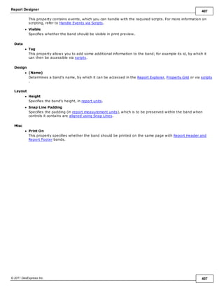 Report Designer 407
© 2011 DevExpress Inc. 407
This property contains events, which you can handle with the required scripts. For more information on
scripting, refer to Handle Events via Scripts.
Visible
Specifies whether the band should be visible in print preview.
Data
Tag
This property allows you to add some additional information to the band; for example its id, by which it
can then be accessible via scripts.
Design
(Name)
Determines a band's name, by which it can be accessed in the Report Explorer, Property Grid or via scripts
.
Layout
Height
Specifies the band's height, in report units.
Snap Line Padding
Specifies the padding (in report measurement units), which is to be preserved within the band when
controls it contains are aligned using Snap Lines.
Misc
Print On
This property specifies whether the band should be printed on the same page with Report Header and
Report Footer bands.
 
