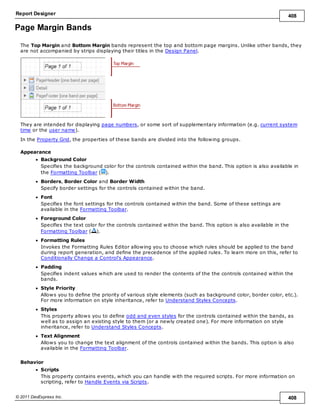 Report Designer 408
© 2011 DevExpress Inc. 408
Page Margin Bands
The Top Margin and Bottom Margin bands represent the top and bottom page margins. Unlike other bands, they
are not accompanied by strips displaying their titles in the Design Panel.
They are intended for displaying page numbers, or some sort of supplementary information (e.g. current system
time or the user name).
In the Property Grid, the properties of these bands are divided into the following groups.
Appearance
Background Color
Specifies the background color for the controls contained within the band. This option is also available in
the Formatting Toolbar ( ).
Borders, Border Color and Border Width
Specify border settings for the controls contained within the band.
Font
Specifies the font settings for the controls contained within the band. Some of these settings are
available in the Formatting Toolbar.
Foreground Color
Specifies the text color for the controls contained within the band. This option is also available in the
Formatting Toolbar ( ).
Formatting Rules
Invokes the Formatting Rules Editor allowing you to choose which rules should be applied to the band
during report generation, and define the precedence of the applied rules. To learn more on this, refer to
Conditionally Change a Control's Appearance.
Padding
Specifies indent values which are used to render the contents of the the controls contained within the
bands.
Style Priority
Allows you to define the priority of various style elements (such as background color, border color, etc.).
For more information on style inheritance, refer to Understand Styles Concepts.
Styles
This property allows you to define odd and even styles for the controls contained within the bands, as
well as to assign an existing style to them (or a newly created one). For more information on style
inheritance, refer to Understand Styles Concepts.
Text Alignment
Allows you to change the text alignment of the controls contained within the bands. This option is also
available in the Formatting Toolbar.
Behavior
Scripts
This property contains events, which you can handle with the required scripts. For more information on
scripting, refer to Handle Events via Scripts.
 