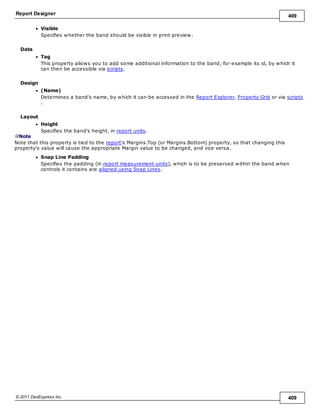 Report Designer 409
© 2011 DevExpress Inc. 409
Visible
Specifies whether the band should be visible in print preview.
Data
Tag
This property allows you to add some additional information to the band; for example its id, by which it
can then be accessible via scripts.
Design
(Name)
Determines a band's name, by which it can be accessed in the Report Explorer, Property Grid or via scripts
.
Layout
Height
Specifies the band's height, in report units.
Note
Note that this property is tied to the report's Margins.Top (or Margins.Bottom) property, so that changing this
property's value will cause the appropriate Margin value to be changed, and vice versa.
Snap Line Padding
Specifies the padding (in report measurement units), which is to be preserved within the band when
controls it contains are aligned using Snap Lines.
 