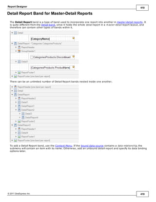Report Designer 410
© 2011 DevExpress Inc. 410
Detail Report Band for Master-Detail Reports
The Detail Report band is a type of band used to incorporate one report into another in master-detail reports. It
is quite different from the Detail band, since it holds the whole detail report in a m aster-detail report layout, and
therefore can contain other types of bands within it.
There can be an unlimited number of Detail Report bands nested inside one another.
To add a Detail Report band, use the Context Menu. If the bound data source contains a data relationship, the
submenu will contain an item with its name. Otherwise, add an unbound detail report and specify its data binding
options later.
 