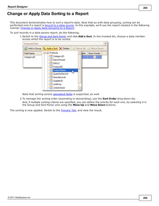 Report Designer 204
© 2011 DevExpress Inc. 204
Change or Apply Data Sorting to a Report
This document demonstrates how to sort a report's data. Note that as with data grouping, sorting can be
performed only if a report is bound to a data source. In this example, we'll use the report created in the following
tutorial: Change or Apply Data Grouping to a Report.
To sort records in a data-aware report, do the following.
1.Switch to the Group and Sort Panel, and click Add a Sort. In the invoked list, choose a data member
across which the report is to be sorted.
Note that sorting across calculated fields is supported, as well.
2.To manage the sorting order (ascending or descending), use the Sort Order drop-down list.
And, if multiple sorting criteria are specified, you can define the priority for each one, by selecting it in
the Group and Sort Panel, and using the Move Up and Move Down buttons.
The sorting is now applied. Switch to the Preview Tab, and view the result.
 