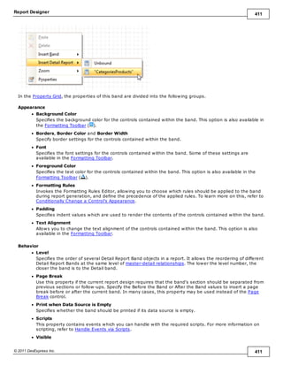 Report Designer 411
© 2011 DevExpress Inc. 411
In the Property Grid, the properties of this band are divided into the following groups.
Appearance
Background Color
Specifies the background color for the controls contained within the band. This option is also available in
the Formatting Toolbar ( ).
Borders, Border Color and Border Width
Specify border settings for the controls contained within the band.
Font
Specifies the font settings for the controls contained within the band. Some of these settings are
available in the Formatting Toolbar.
Foreground Color
Specifies the text color for the controls contained within the band. This option is also available in the
Formatting Toolbar ( ).
Formatting Rules
Invokes the Formatting Rules Editor, allowing you to choose which rules should be applied to the band
during report generation, and define the precedence of the applied rules. To learn more on this, refer to
Conditionally Change a Control's Appearance.
Padding
Specifies indent values which are used to render the contents of the controls contained within the band.
Text Alignment
Allows you to change the text alignment of the controls contained within the band. This option is also
available in the Formatting Toolbar.
Behavior
Level
Specifies the order of several Detail Report Band objects in a report. It allows the reordering of different
Detail Report Bands at the same level of master-detail relationships. The lower the level number, the
closer the band is to the Detail band.
Page Break
Use this property if the current report design requires that the band's section should be separated from
previous sections or follow-ups. Specify the Before the Band or After the Band values to insert a page
break before or after the current band. In many cases, this property may be used instead of the Page
Break control.
Print when Data Source is Empty
Specifies whether the band should be printed if its data source is empty.
Scripts
This property contains events which you can handle with the required scripts. For more information on
scripting, refer to Handle Events via Scripts.
Visible
 