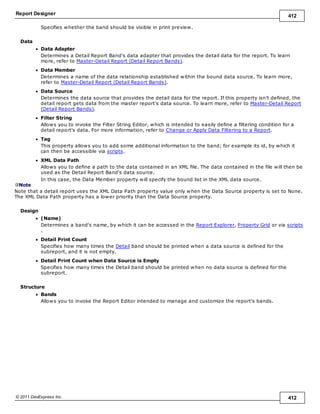 Report Designer 412
© 2011 DevExpress Inc. 412
Specifies whether the band should be visible in print preview.
Data
Data Adapter
Determines a Detail Report Band's data adapter that provides the detail data for the report. To learn
more, refer to Master-Detail Report (Detail Report Bands).
Data Member
Determines a name of the data relationship established within the bound data source. To learn more,
refer to Master-Detail Report (Detail Report Bands).
Data Source
Determines the data source that provides the detail data for the report. If this property isn't defined, the
detail report gets data from the master report's data source. To learn more, refer to Master-Detail Report
(Detail Report Bands).
Filter String
Allows you to invoke the Filter String Editor, which is intended to easily define a filtering condition for a
detail report's data. For more information, refer to Change or Apply Data Filtering to a Report.
Tag
This property allows you to add some additional information to the band; for example its id, by which it
can then be accessible via scripts.
XML Data Path
Allows you to define a path to the data contained in an XML file. The data contained in the file will then be
used as the Detail Report Band's data source.
In this case, the Data Member property will specify the bound list in the XML data source.
Note
Note that a detail report uses the XML Data Path property value only when the Data Source property is set to None.
The XML Data Path property has a lower priority than the Data Source property.
Design
(Name)
Determines a band's name, by which it can be accessed in the Report Explorer, Property Grid or via scripts
.
Detail Print Count
Specifies how many times the Detail band should be printed when a data source is defined for the
subreport, and it is not empty.
Detail Print Count when Data Source is Empty
Specifies how many times the Detail band should be printed when no data source is defined for the
subreport.
Structure
Bands
Allows you to invoke the Report Editor intended to manage and customize the report's bands.
 