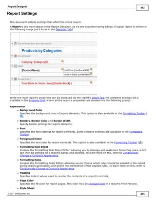 Report Designer 413
© 2011 DevExpress Inc. 413
Report Settings
This document details settings that affect the entire report.
A Report is the main object in the Report Designer, as it's the document being edited. A typical report is shown in
the following image (as it looks in the Designer Tab).
While the main report's properties can be accessed via the report's Smart Tag, the complete settings list is
available in the Property Grid, where all the report's properties are divided into the following groups.
Appearance
Background Color
Specifies the background color of report elements. This option is also available in the Formatting Toolbar (
).
Borders, Border Color and Border Width
Specify border settings for report elements.
Font
Specifies the font settings for report elements. Some of these settings are available in the Formatting
Toolbar.
Foreground Color
Specifies the text color for report elements. This option is also available in the Formatting Toolbar ( ).
Formatting Rule Sheet
Invokes the Formatting Rule Sheet Editor, allowing you to manage and customize formatting rules, which
can then be defined for a report's bands and controls. To learn more on this, refer to Conditionally
Change a Control's Appearance.
Formatting Rules
Invokes the Formatting Rules Editor, allowing you to choose which rules should be applied to the report
during report generation, and define the precedence of the applied rules. To learn more on this, refer to
Conditionally Change a Control's Appearance.
Padding
Specifies indent values used to render the contents of a report's controls.
Page Color
Specifies the fill color for report pages. This color may be changed later in a report's Print Preview.
Style Sheet
 