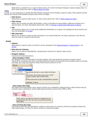 Report Designer 415
© 2011 DevExpress Inc. 415
Determines a specific list in a report's Data Source, for which the Report Designer objects display data. To
learn more about this, refer to Bind a Report to Data.
Note
Usually, it is not necessary to specify the Data Member property when binding a report to data. This property should
only be set directly if the dataset contains more than one table.
Data Source
Determines a report's data source. To learn more about this, refer to Bind a Report to Data.
Filter String
Allows you to invoke the Filter String Editor, which is intended to easily define a filtering condition for a
report's data. For more information about this, refer to Change or Apply Data Filtering to a Report.
Tag
This property allows you to add some additional information to a report; for example its id, by which it can
then be accessible via scripts.
XML Data Path
Allows you to define a path to data contained in an external XML file. The data contained in the file will
then be used as a report's data source.
Design
(Name)
Determines a report's name, by which it can be accessed in the Report Explorer, Property Grid or via
scripts.
Data Source's Schema
Allows you to load an XML/XSD file, containing the schema of a report's data source.
Designer Options
Contains the following options.
- Show Designer's Hints
The designer hints are intended to provide tooltips, both describing the purpose of certain report
elements for inexperienced users, and describing the reasons and solutions for possible export or printing
warnings. By using this property, these hints can be turned on or off.
- Show Export Warnings
The export warnings appear when report controls are overlapped, indicating that a report layout may be
incorrect when exporting to certain table-based formats (such as XLS, HTML or RTF).
- Show Printing Warnings
The printing warnings are intended to notify you that some of a report's controls are placed outside the
right page margin, so that the report contains unnecessary pages.
 