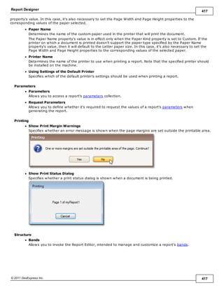 Report Designer 417
© 2011 DevExpress Inc. 417
property's value. In this case, it's also necessary to set the Page Width and Page Height properties to the
corresponding values of the paper selected.
Paper Name
Determines the name of the custom paper used in the printer that will print the document.
The Paper Name property's value is in effect only when the Paper Kind property is set to Custom. If the
printer on which a document is printed doesn't support the paper type specified by the Paper Name
property's value, then it will default to the Letter paper size. In this case, it's also necessary to set the
Page Width and Page Height properties to the corresponding values of the selected paper.
Printer Name
Determines the name of the printer to use when printing a report. Note that the specified printer should
be installed on the machine.
Using Settings of the Default Printer
Specifies which of the default printer's settings should be used when printing a report.
Parameters
Parameters
Allows you to access a report's parameters collection.
Request Parameters
Allows you to define whether it's required to request the values of a report's parameters when
generating the report.
Printing
Show Print Margin Warnings
Specifies whether an error message is shown when the page margins are set outside the printable area.
Show Print Status Dialog
Specifies whether a print status dialog is shown when a document is being printed.
Structure
Bands
Allows you to invoke the Report Editor, intended to manage and customize a report's bands.
 