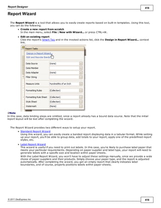 Report Designer 418
© 2011 DevExpress Inc. 418
Report Wizard
The Report Wizard is a tool that allows you to easily create reports based on built-in templates. Using this tool,
you can do the following.
Create a new report from scratch
In the main menu, select File | New with Wizard... or press CTRL+W.
Edit an existing report
Click the report's Smart Tag and in the invoked actions list, click the Design in Report Wizard... context
link.
Note
In this case, data binding steps are omitted, since a report already has a bound data source. Note that the initial
report layout will be lost after completing the wizard.
The Report Wizard provides two different ways to setup your report.
Standard Report Wizard
Using this wizard, you can easily create a banded report displaying data in a tabular format. While setting
up your report, you'll be able to group data, add totals to your report, apply one of the predefined report
styles, etc.
Label Report Wizard
This wizard is useful if you need to print out labels. In this case, you're likely to purchase label paper that
meets your particular requirements. Depending on paper supplier and label type, your report will need to
generate labels with a specific size and location within paper sheets.
With the Label Report Wizard, you won't have to adjust these settings manually, since we provide a wide
choice of paper suppliers and their products. Simply choose your paper type, and the report is adjusted
automatically. After completing the wizard, you get an empty report that clearly indicates label
boundaries, and of course, properly positions labels within paper sheets.
 