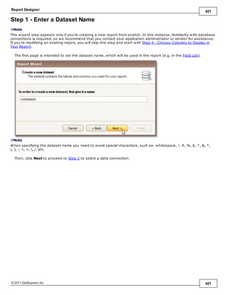 Report Designer 421
© 2011 DevExpress Inc. 421
Step 1 - Enter a Dataset Name
Note
This wizard step appears only if you're creating a new report from scratch. In this instance, familiarity with database
connections is required, so we recommend that you contact your application administrator or vendor for assistance.
If you're modifying an existing report, you will skip this step and start with Step 4 - Choose Columns to Display in
Your Report.
The first page is intended to set the dataset name, which will be used in the report (e.g. in the Field List).
Note
When specifying the dataset name you need to avoid special characters, such as: whitespace, !, #, %, $, ^, &, *,
(, ), -, +, =, , /, etc.
Then, click Next to proceed to Step 2 to select a data connection.
 