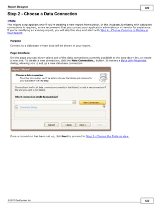 Report Designer 422
© 2011 DevExpress Inc. 422
Step 2 - Choose a Data Connection
Note
This wizard step appears only if you're creating a new report from scratch. In this instance, familiarity with database
connections is required, so we recommend that you contact your application administrator or vendor for assistance.
If you're modifying an existing report, you will skip this step and start with Step 4 - Choose Columns to Display in
Your Report.
Purpose
Connect to a database whose data will be shown in your report.
Page Interface
On this page you can either select one of the data connections currently available in the drop-down list, or create
a new one. To create a new connection, click the New Connection... button. It invokes a Data Link Properties
dialog, allowing you to set up a new database connection.
Once a connection has been set up, click Next to proceed to Step 3 - Choose the Table or View.
 