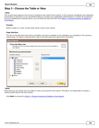 Report Designer 423
© 2011 DevExpress Inc. 423
Step 3 - Choose the Table or View
Note
This wizard step appears only if you're creating a new report from scratch. In this instance, familiarity with database
connections is required, so we recommend that you contact your application administrator or vendor for assistance.
If you're modifying an existing report, you will skip this step and start with Step 4 - Choose Columns to Display in
Your Report.
Purpose
Select a table or a view, whose data will be used in your report.
Page Interface
The list on the left-hand side shows all tables and views available in the database you specified in the previous
wizard step. To select a required item, click it and then press the right arrow (>) button.
Note
Note that you can select only one table or view to be bound to the report. Therefore, it's impossible to create a
master-detail report with this wizard.
Click Next to proceed to Step 4 - Choose Columns to Display in Your Report.
 