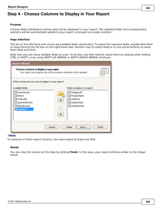 Report Designer 424
© 2011 DevExpress Inc. 424
Step 4 - Choose Columns to Display in Your Report
Purpose
Choose fields (attributes) whose data will be displayed in your report. The selected fields and corresponding
captions will be automatically added to your report, arranged one under another.
Page Interface
The list on the left-hand side shows all available fields (attributes). To select the required fields, double-click them
or drag them to the list box on the right-hand side. Another way to select fields is to use arrow buttons to move
them back and forth.
Note that you can move multiple fields at once. To do this, you first need to select them by clicking while holding
CTRL or SHIFT, or by using SHIFT+UP ARROW or SHIFT+DOWN ARROW shortcuts.
Note
To continue or finish report creation, you must select at least one field.
Result
You can stop the wizard at this step by clicking Finish. In this case, your report will look similar to the image
below.
 