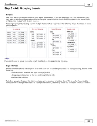 Report Designer 426
© 2011 DevExpress Inc. 426
Step 5 - Add Grouping Levels
Purpose
This page allows you to group data in your report. For instance, if you are displaying car sales information, you
may want to keep records corresponding to the same model together. Each set of records with the same model
will become a "group" with its own header.
Nested grouping and grouping against multiple fields are fully supported. The following image illustrates all basic
grouping types.
Note
If you don't need to group your data, simply click Next on this page to skip this step.
Page Interface
The list on the left-hand side displays data fields that can be used to group data. To apply grouping, do one of the
following.
Select columns and click the right arrow (>) button.
Drag required columns to the box on the right-hand side.
Double-click columns.
Note that grouping fields on the right-hand side can be selected by clicking them. This is useful if you need to
remove them or change their order. To accomplish the latter, use the up arrow ( ) and down arrow ( ) buttons.
 