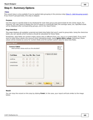 Report Designer 429
© 2011 DevExpress Inc. 429
Step 6 - Summary Options
Note
This wizard step is only available if you've applied data grouping in the previous step (Step 5 - Add Grouping Levels).
If you haven't grouped data, this step is skipped.
Purpose
Use this page to specify totals to be displayed for each data group and grand totals for the entire report. For
instance, you may need to display the sum of values in a particular field, the average value, etc. Specified totals
will be displayed after corresponding groups, and in the report footer.
Page Interface
This page displays all available numerical and date-time fields that aren't used to group data. Using the check box
table, you can specify which functions should be calculated for these fields.
Sometimes, data fields can contain empty values (this is different from, say, zero in a numeric field). If you don't
want to take these values into account when calculating totals, check Ignore NULL values. Otherwise, these
values will be treated as zeros for numeric fields and the earliest system date for date-time fields.
Result
You can stop the wizard on this step by clicking Finish. In this case, your report will look similar to the image
below.
 